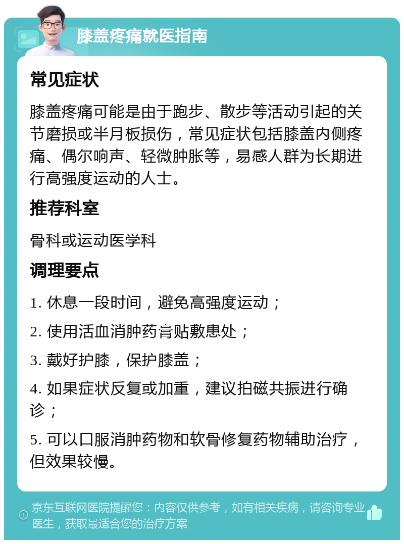 膝盖疼痛就医指南 常见症状 膝盖疼痛可能是由于跑步、散步等活动引起的关节磨损或半月板损伤，常见症状包括膝盖内侧疼痛、偶尔响声、轻微肿胀等，易感人群为长期进行高强度运动的人士。 推荐科室 骨科或运动医学科 调理要点 1. 休息一段时间，避免高强度运动； 2. 使用活血消肿药膏贴敷患处； 3. 戴好护膝，保护膝盖； 4. 如果症状反复或加重，建议拍磁共振进行确诊； 5. 可以口服消肿药物和软骨修复药物辅助治疗，但效果较慢。