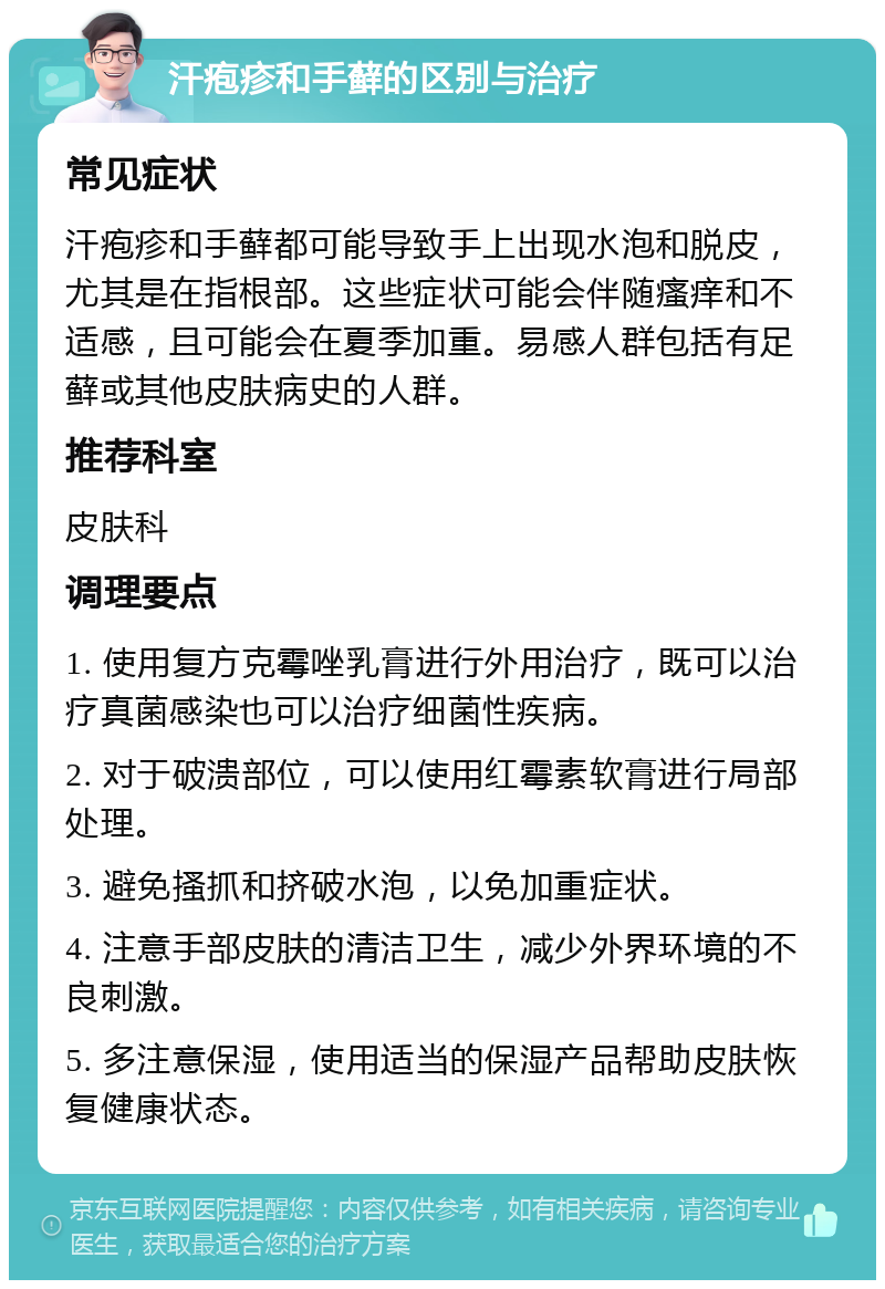 汗疱疹和手藓的区别与治疗 常见症状 汗疱疹和手藓都可能导致手上出现水泡和脱皮，尤其是在指根部。这些症状可能会伴随瘙痒和不适感，且可能会在夏季加重。易感人群包括有足藓或其他皮肤病史的人群。 推荐科室 皮肤科 调理要点 1. 使用复方克霉唑乳膏进行外用治疗，既可以治疗真菌感染也可以治疗细菌性疾病。 2. 对于破溃部位，可以使用红霉素软膏进行局部处理。 3. 避免搔抓和挤破水泡，以免加重症状。 4. 注意手部皮肤的清洁卫生，减少外界环境的不良刺激。 5. 多注意保湿，使用适当的保湿产品帮助皮肤恢复健康状态。