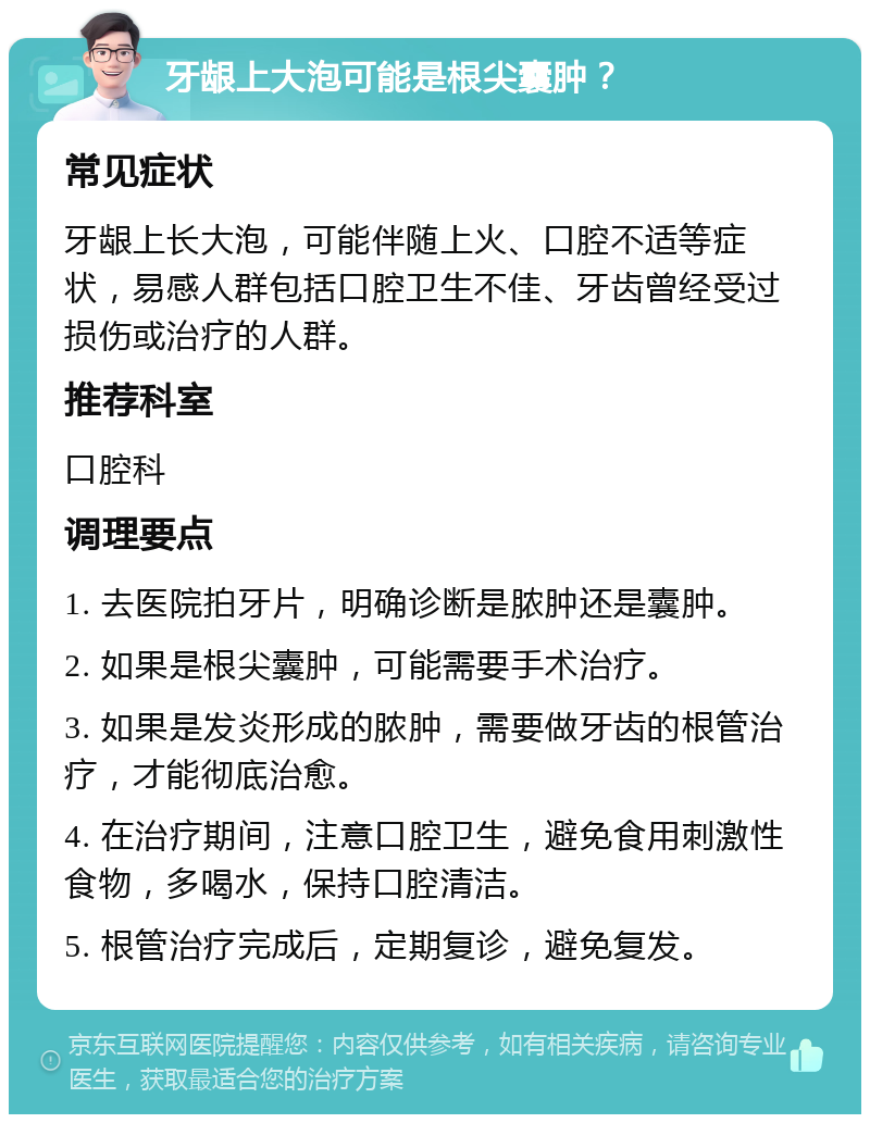 牙龈上大泡可能是根尖囊肿？ 常见症状 牙龈上长大泡，可能伴随上火、口腔不适等症状，易感人群包括口腔卫生不佳、牙齿曾经受过损伤或治疗的人群。 推荐科室 口腔科 调理要点 1. 去医院拍牙片，明确诊断是脓肿还是囊肿。 2. 如果是根尖囊肿，可能需要手术治疗。 3. 如果是发炎形成的脓肿，需要做牙齿的根管治疗，才能彻底治愈。 4. 在治疗期间，注意口腔卫生，避免食用刺激性食物，多喝水，保持口腔清洁。 5. 根管治疗完成后，定期复诊，避免复发。