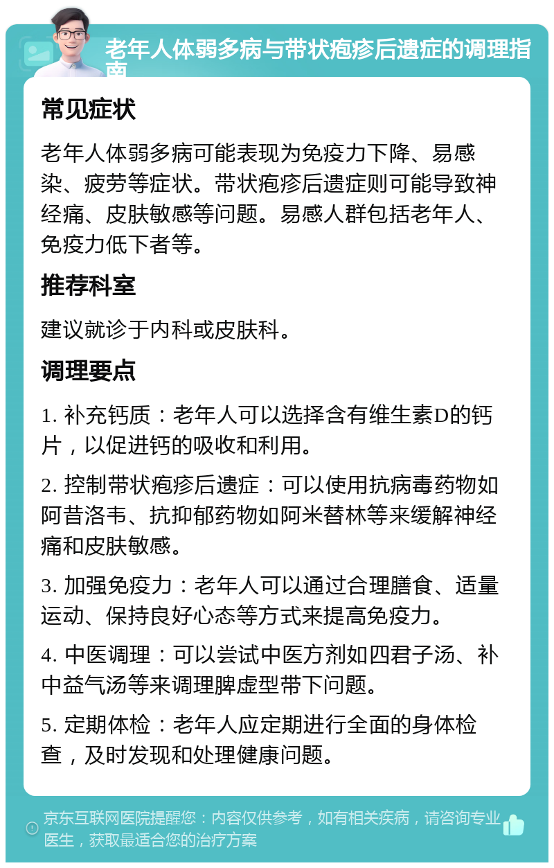 老年人体弱多病与带状疱疹后遗症的调理指南 常见症状 老年人体弱多病可能表现为免疫力下降、易感染、疲劳等症状。带状疱疹后遗症则可能导致神经痛、皮肤敏感等问题。易感人群包括老年人、免疫力低下者等。 推荐科室 建议就诊于内科或皮肤科。 调理要点 1. 补充钙质：老年人可以选择含有维生素D的钙片，以促进钙的吸收和利用。 2. 控制带状疱疹后遗症：可以使用抗病毒药物如阿昔洛韦、抗抑郁药物如阿米替林等来缓解神经痛和皮肤敏感。 3. 加强免疫力：老年人可以通过合理膳食、适量运动、保持良好心态等方式来提高免疫力。 4. 中医调理：可以尝试中医方剂如四君子汤、补中益气汤等来调理脾虚型带下问题。 5. 定期体检：老年人应定期进行全面的身体检查，及时发现和处理健康问题。