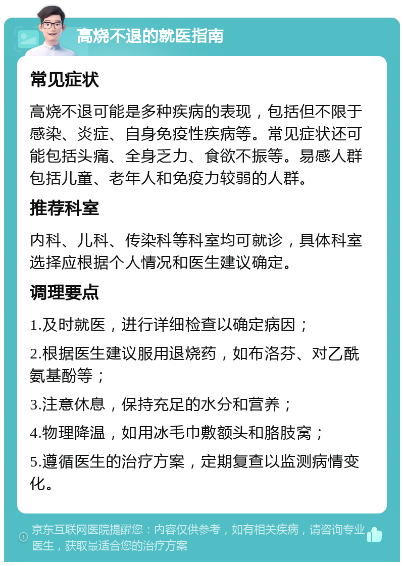 高烧不退的就医指南 常见症状 高烧不退可能是多种疾病的表现，包括但不限于感染、炎症、自身免疫性疾病等。常见症状还可能包括头痛、全身乏力、食欲不振等。易感人群包括儿童、老年人和免疫力较弱的人群。 推荐科室 内科、儿科、传染科等科室均可就诊，具体科室选择应根据个人情况和医生建议确定。 调理要点 1.及时就医，进行详细检查以确定病因； 2.根据医生建议服用退烧药，如布洛芬、对乙酰氨基酚等； 3.注意休息，保持充足的水分和营养； 4.物理降温，如用冰毛巾敷额头和胳肢窝； 5.遵循医生的治疗方案，定期复查以监测病情变化。