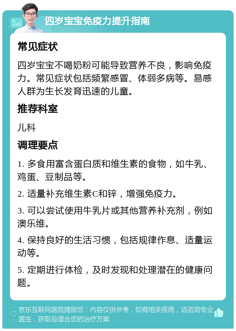 四岁宝宝免疫力提升指南 常见症状 四岁宝宝不喝奶粉可能导致营养不良，影响免疫力。常见症状包括频繁感冒、体弱多病等。易感人群为生长发育迅速的儿童。 推荐科室 儿科 调理要点 1. 多食用富含蛋白质和维生素的食物，如牛乳、鸡蛋、豆制品等。 2. 适量补充维生素C和锌，增强免疫力。 3. 可以尝试使用牛乳片或其他营养补充剂，例如澳乐维。 4. 保持良好的生活习惯，包括规律作息、适量运动等。 5. 定期进行体检，及时发现和处理潜在的健康问题。