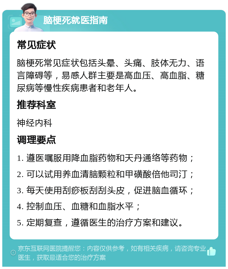 脑梗死就医指南 常见症状 脑梗死常见症状包括头晕、头痛、肢体无力、语言障碍等，易感人群主要是高血压、高血脂、糖尿病等慢性疾病患者和老年人。 推荐科室 神经内科 调理要点 1. 遵医嘱服用降血脂药物和天丹通络等药物； 2. 可以试用养血清脑颗粒和甲磺酸倍他司汀； 3. 每天使用刮痧板刮刮头皮，促进脑血循环； 4. 控制血压、血糖和血脂水平； 5. 定期复查，遵循医生的治疗方案和建议。