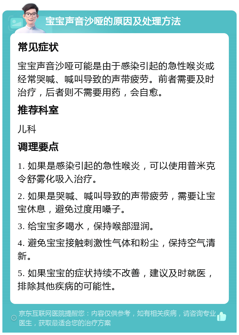 宝宝声音沙哑的原因及处理方法 常见症状 宝宝声音沙哑可能是由于感染引起的急性喉炎或经常哭喊、喊叫导致的声带疲劳。前者需要及时治疗，后者则不需要用药，会自愈。 推荐科室 儿科 调理要点 1. 如果是感染引起的急性喉炎，可以使用普米克令舒雾化吸入治疗。 2. 如果是哭喊、喊叫导致的声带疲劳，需要让宝宝休息，避免过度用嗓子。 3. 给宝宝多喝水，保持喉部湿润。 4. 避免宝宝接触刺激性气体和粉尘，保持空气清新。 5. 如果宝宝的症状持续不改善，建议及时就医，排除其他疾病的可能性。