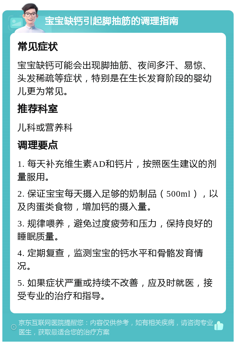 宝宝缺钙引起脚抽筋的调理指南 常见症状 宝宝缺钙可能会出现脚抽筋、夜间多汗、易惊、头发稀疏等症状，特别是在生长发育阶段的婴幼儿更为常见。 推荐科室 儿科或营养科 调理要点 1. 每天补充维生素AD和钙片，按照医生建议的剂量服用。 2. 保证宝宝每天摄入足够的奶制品（500ml），以及肉蛋类食物，增加钙的摄入量。 3. 规律喂养，避免过度疲劳和压力，保持良好的睡眠质量。 4. 定期复查，监测宝宝的钙水平和骨骼发育情况。 5. 如果症状严重或持续不改善，应及时就医，接受专业的治疗和指导。