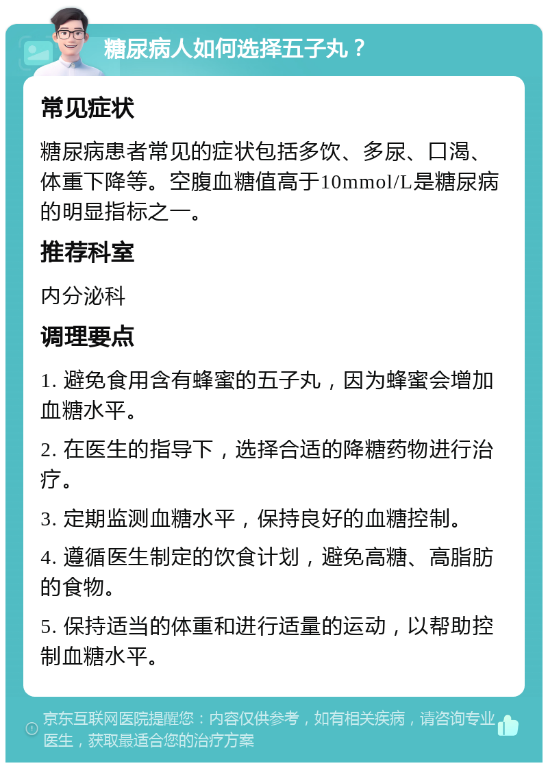 糖尿病人如何选择五子丸？ 常见症状 糖尿病患者常见的症状包括多饮、多尿、口渴、体重下降等。空腹血糖值高于10mmol/L是糖尿病的明显指标之一。 推荐科室 内分泌科 调理要点 1. 避免食用含有蜂蜜的五子丸，因为蜂蜜会增加血糖水平。 2. 在医生的指导下，选择合适的降糖药物进行治疗。 3. 定期监测血糖水平，保持良好的血糖控制。 4. 遵循医生制定的饮食计划，避免高糖、高脂肪的食物。 5. 保持适当的体重和进行适量的运动，以帮助控制血糖水平。