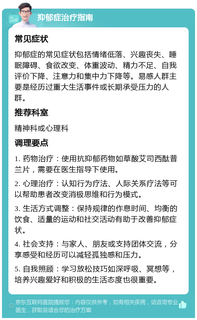 抑郁症治疗指南 常见症状 抑郁症的常见症状包括情绪低落、兴趣丧失、睡眠障碍、食欲改变、体重波动、精力不足、自我评价下降、注意力和集中力下降等。易感人群主要是经历过重大生活事件或长期承受压力的人群。 推荐科室 精神科或心理科 调理要点 1. 药物治疗：使用抗抑郁药物如草酸艾司西酞普兰片，需要在医生指导下使用。 2. 心理治疗：认知行为疗法、人际关系疗法等可以帮助患者改变消极思维和行为模式。 3. 生活方式调整：保持规律的作息时间、均衡的饮食、适量的运动和社交活动有助于改善抑郁症状。 4. 社会支持：与家人、朋友或支持团体交流，分享感受和经历可以减轻孤独感和压力。 5. 自我照顾：学习放松技巧如深呼吸、冥想等，培养兴趣爱好和积极的生活态度也很重要。