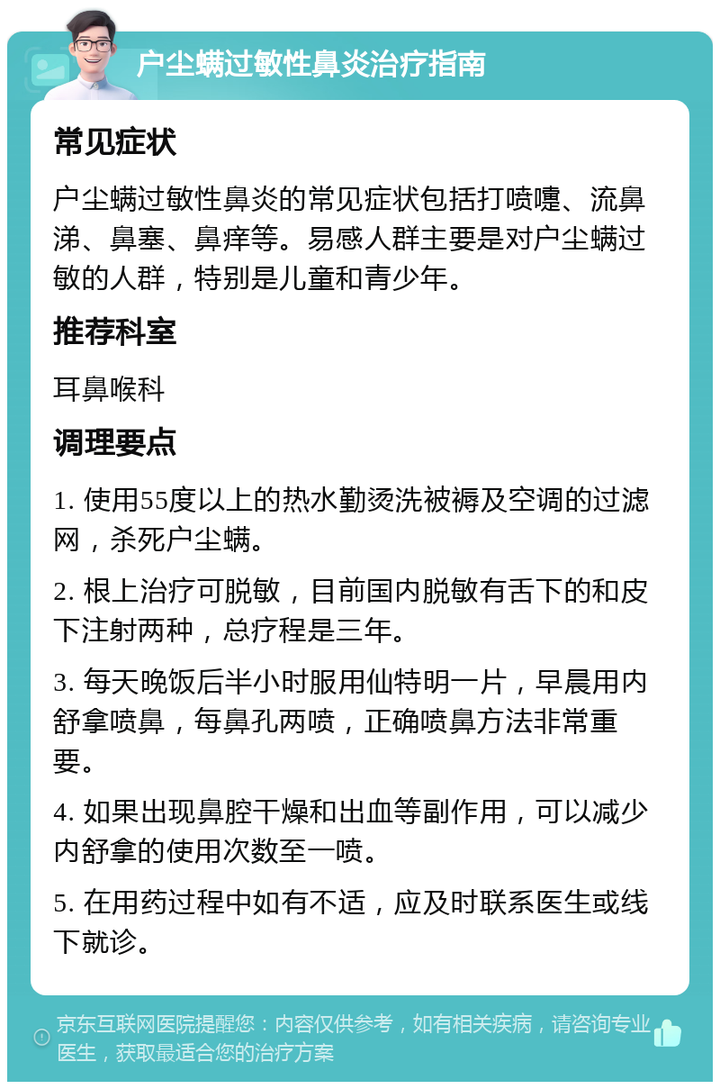 户尘螨过敏性鼻炎治疗指南 常见症状 户尘螨过敏性鼻炎的常见症状包括打喷嚏、流鼻涕、鼻塞、鼻痒等。易感人群主要是对户尘螨过敏的人群，特别是儿童和青少年。 推荐科室 耳鼻喉科 调理要点 1. 使用55度以上的热水勤烫洗被褥及空调的过滤网，杀死户尘螨。 2. 根上治疗可脱敏，目前国内脱敏有舌下的和皮下注射两种，总疗程是三年。 3. 每天晚饭后半小时服用仙特明一片，早晨用内舒拿喷鼻，每鼻孔两喷，正确喷鼻方法非常重要。 4. 如果出现鼻腔干燥和出血等副作用，可以减少内舒拿的使用次数至一喷。 5. 在用药过程中如有不适，应及时联系医生或线下就诊。