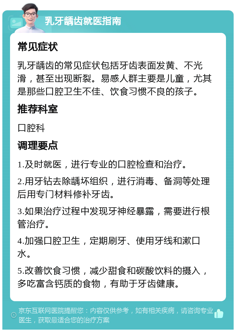 乳牙龋齿就医指南 常见症状 乳牙龋齿的常见症状包括牙齿表面发黄、不光滑，甚至出现断裂。易感人群主要是儿童，尤其是那些口腔卫生不佳、饮食习惯不良的孩子。 推荐科室 口腔科 调理要点 1.及时就医，进行专业的口腔检查和治疗。 2.用牙钻去除龋坏组织，进行消毒、备洞等处理后用专门材料修补牙齿。 3.如果治疗过程中发现牙神经暴露，需要进行根管治疗。 4.加强口腔卫生，定期刷牙、使用牙线和漱口水。 5.改善饮食习惯，减少甜食和碳酸饮料的摄入，多吃富含钙质的食物，有助于牙齿健康。