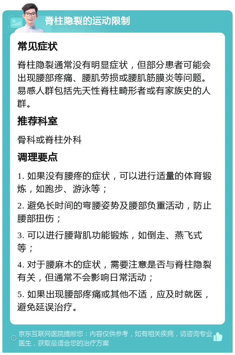 脊柱隐裂的运动限制 常见症状 脊柱隐裂通常没有明显症状，但部分患者可能会出现腰部疼痛、腰肌劳损或腰肌筋膜炎等问题。易感人群包括先天性脊柱畸形者或有家族史的人群。 推荐科室 骨科或脊柱外科 调理要点 1. 如果没有腰疼的症状，可以进行适量的体育锻炼，如跑步、游泳等； 2. 避免长时间的弯腰姿势及腰部负重活动，防止腰部扭伤； 3. 可以进行腰背肌功能锻炼，如倒走、燕飞式等； 4. 对于腰麻木的症状，需要注意是否与脊柱隐裂有关，但通常不会影响日常活动； 5. 如果出现腰部疼痛或其他不适，应及时就医，避免延误治疗。