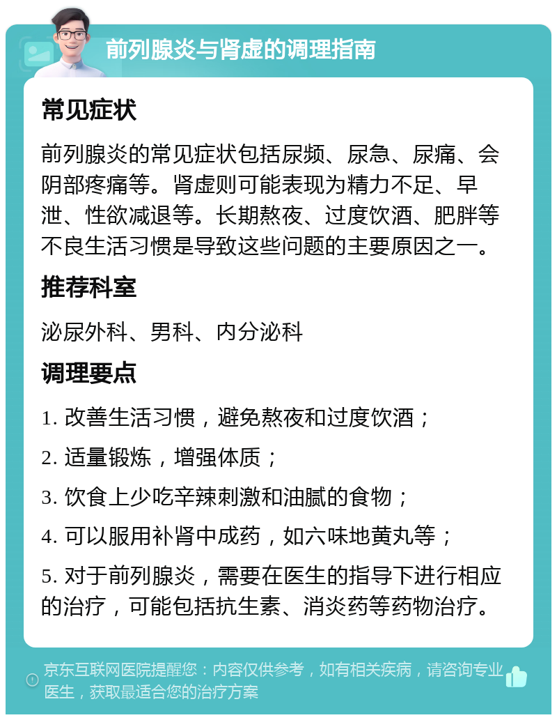 前列腺炎与肾虚的调理指南 常见症状 前列腺炎的常见症状包括尿频、尿急、尿痛、会阴部疼痛等。肾虚则可能表现为精力不足、早泄、性欲减退等。长期熬夜、过度饮酒、肥胖等不良生活习惯是导致这些问题的主要原因之一。 推荐科室 泌尿外科、男科、内分泌科 调理要点 1. 改善生活习惯，避免熬夜和过度饮酒； 2. 适量锻炼，增强体质； 3. 饮食上少吃辛辣刺激和油腻的食物； 4. 可以服用补肾中成药，如六味地黄丸等； 5. 对于前列腺炎，需要在医生的指导下进行相应的治疗，可能包括抗生素、消炎药等药物治疗。