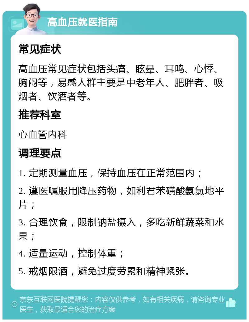 高血压就医指南 常见症状 高血压常见症状包括头痛、眩晕、耳鸣、心悸、胸闷等，易感人群主要是中老年人、肥胖者、吸烟者、饮酒者等。 推荐科室 心血管内科 调理要点 1. 定期测量血压，保持血压在正常范围内； 2. 遵医嘱服用降压药物，如利君苯磺酸氨氯地平片； 3. 合理饮食，限制钠盐摄入，多吃新鲜蔬菜和水果； 4. 适量运动，控制体重； 5. 戒烟限酒，避免过度劳累和精神紧张。