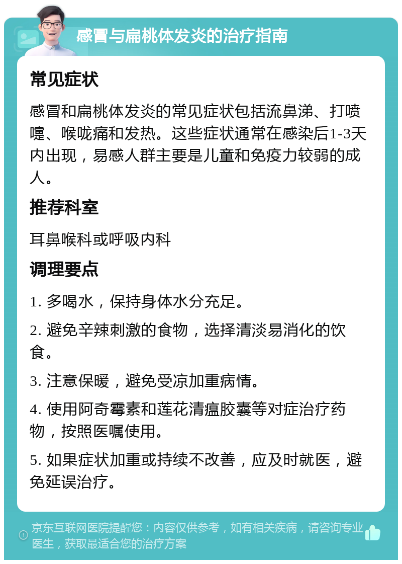 感冒与扁桃体发炎的治疗指南 常见症状 感冒和扁桃体发炎的常见症状包括流鼻涕、打喷嚏、喉咙痛和发热。这些症状通常在感染后1-3天内出现，易感人群主要是儿童和免疫力较弱的成人。 推荐科室 耳鼻喉科或呼吸内科 调理要点 1. 多喝水，保持身体水分充足。 2. 避免辛辣刺激的食物，选择清淡易消化的饮食。 3. 注意保暖，避免受凉加重病情。 4. 使用阿奇霉素和莲花清瘟胶囊等对症治疗药物，按照医嘱使用。 5. 如果症状加重或持续不改善，应及时就医，避免延误治疗。