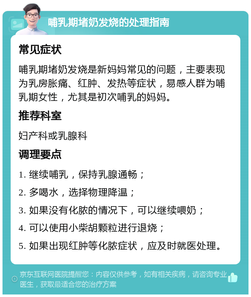 哺乳期堵奶发烧的处理指南 常见症状 哺乳期堵奶发烧是新妈妈常见的问题，主要表现为乳房胀痛、红肿、发热等症状，易感人群为哺乳期女性，尤其是初次哺乳的妈妈。 推荐科室 妇产科或乳腺科 调理要点 1. 继续哺乳，保持乳腺通畅； 2. 多喝水，选择物理降温； 3. 如果没有化脓的情况下，可以继续喂奶； 4. 可以使用小柴胡颗粒进行退烧； 5. 如果出现红肿等化脓症状，应及时就医处理。