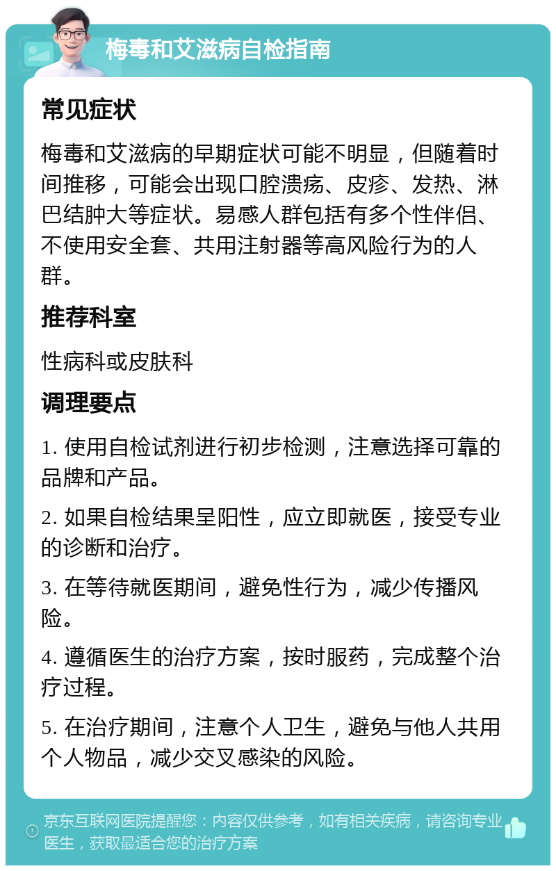 梅毒和艾滋病自检指南 常见症状 梅毒和艾滋病的早期症状可能不明显，但随着时间推移，可能会出现口腔溃疡、皮疹、发热、淋巴结肿大等症状。易感人群包括有多个性伴侣、不使用安全套、共用注射器等高风险行为的人群。 推荐科室 性病科或皮肤科 调理要点 1. 使用自检试剂进行初步检测，注意选择可靠的品牌和产品。 2. 如果自检结果呈阳性，应立即就医，接受专业的诊断和治疗。 3. 在等待就医期间，避免性行为，减少传播风险。 4. 遵循医生的治疗方案，按时服药，完成整个治疗过程。 5. 在治疗期间，注意个人卫生，避免与他人共用个人物品，减少交叉感染的风险。