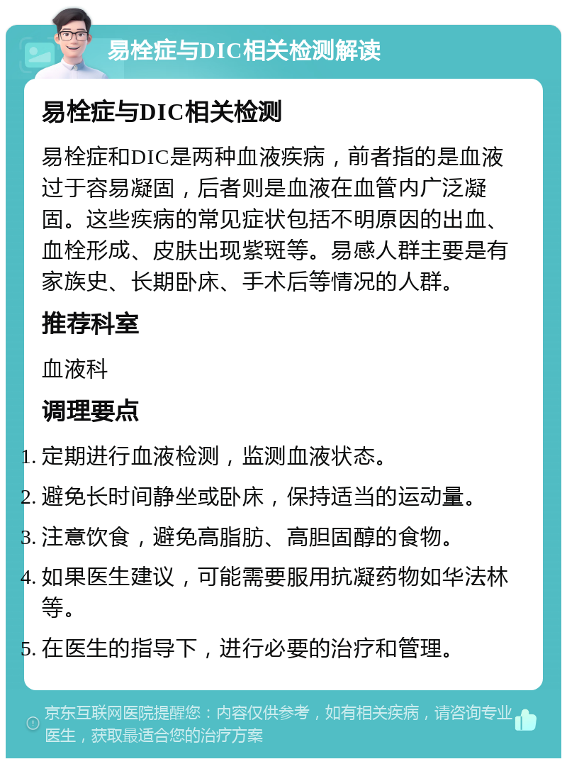 易栓症与DIC相关检测解读 易栓症与DIC相关检测 易栓症和DIC是两种血液疾病，前者指的是血液过于容易凝固，后者则是血液在血管内广泛凝固。这些疾病的常见症状包括不明原因的出血、血栓形成、皮肤出现紫斑等。易感人群主要是有家族史、长期卧床、手术后等情况的人群。 推荐科室 血液科 调理要点 定期进行血液检测，监测血液状态。 避免长时间静坐或卧床，保持适当的运动量。 注意饮食，避免高脂肪、高胆固醇的食物。 如果医生建议，可能需要服用抗凝药物如华法林等。 在医生的指导下，进行必要的治疗和管理。