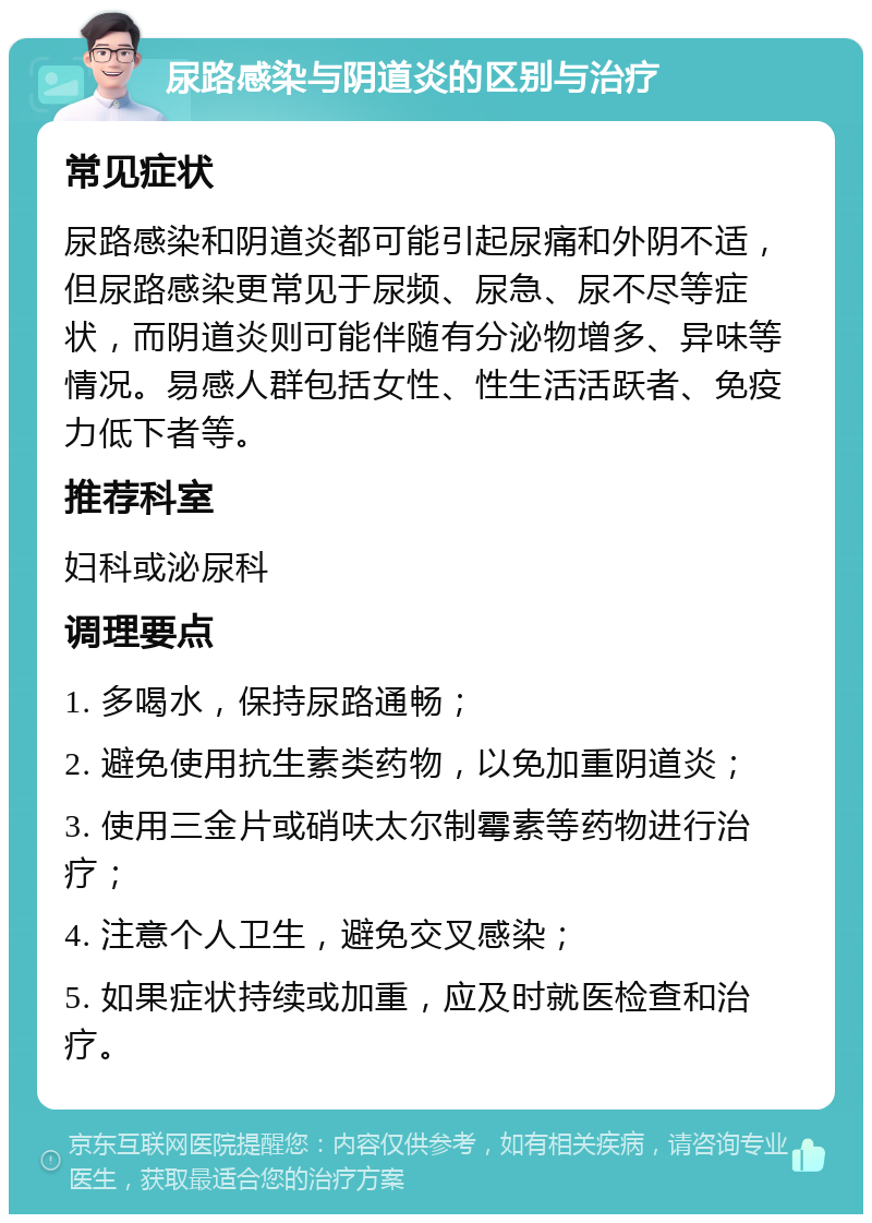 尿路感染与阴道炎的区别与治疗 常见症状 尿路感染和阴道炎都可能引起尿痛和外阴不适，但尿路感染更常见于尿频、尿急、尿不尽等症状，而阴道炎则可能伴随有分泌物增多、异味等情况。易感人群包括女性、性生活活跃者、免疫力低下者等。 推荐科室 妇科或泌尿科 调理要点 1. 多喝水，保持尿路通畅； 2. 避免使用抗生素类药物，以免加重阴道炎； 3. 使用三金片或硝呋太尔制霉素等药物进行治疗； 4. 注意个人卫生，避免交叉感染； 5. 如果症状持续或加重，应及时就医检查和治疗。