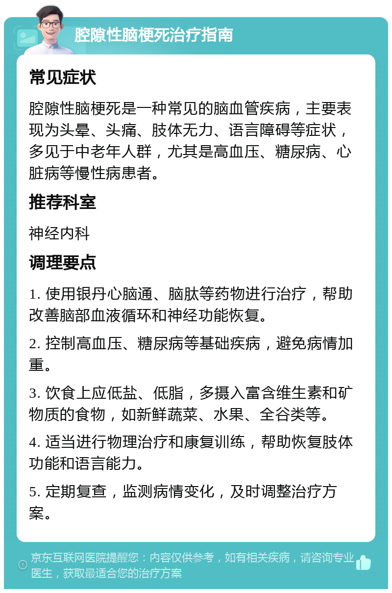 腔隙性脑梗死治疗指南 常见症状 腔隙性脑梗死是一种常见的脑血管疾病，主要表现为头晕、头痛、肢体无力、语言障碍等症状，多见于中老年人群，尤其是高血压、糖尿病、心脏病等慢性病患者。 推荐科室 神经内科 调理要点 1. 使用银丹心脑通、脑肽等药物进行治疗，帮助改善脑部血液循环和神经功能恢复。 2. 控制高血压、糖尿病等基础疾病，避免病情加重。 3. 饮食上应低盐、低脂，多摄入富含维生素和矿物质的食物，如新鲜蔬菜、水果、全谷类等。 4. 适当进行物理治疗和康复训练，帮助恢复肢体功能和语言能力。 5. 定期复查，监测病情变化，及时调整治疗方案。