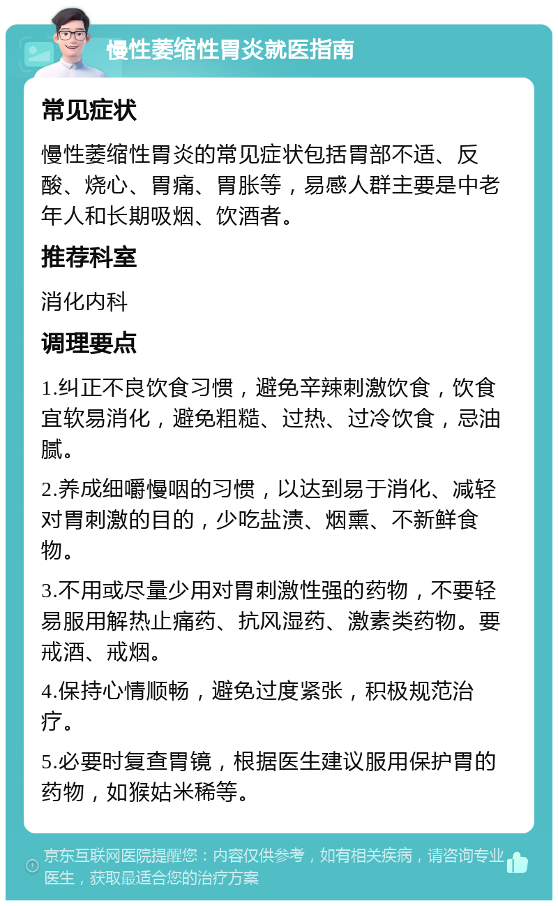 慢性萎缩性胃炎就医指南 常见症状 慢性萎缩性胃炎的常见症状包括胃部不适、反酸、烧心、胃痛、胃胀等，易感人群主要是中老年人和长期吸烟、饮酒者。 推荐科室 消化内科 调理要点 1.纠正不良饮食习惯，避免辛辣刺激饮食，饮食宜软易消化，避免粗糙、过热、过冷饮食，忌油腻。 2.养成细嚼慢咽的习惯，以达到易于消化、减轻对胃刺激的目的，少吃盐渍、烟熏、不新鲜食物。 3.不用或尽量少用对胃刺激性强的药物，不要轻易服用解热止痛药、抗风湿药、激素类药物。要戒酒、戒烟。 4.保持心情顺畅，避免过度紧张，积极规范治疗。 5.必要时复查胃镜，根据医生建议服用保护胃的药物，如猴姑米稀等。