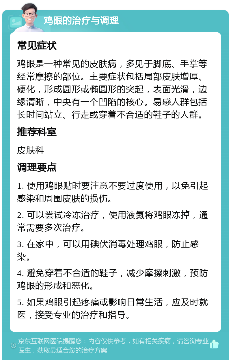 鸡眼的治疗与调理 常见症状 鸡眼是一种常见的皮肤病，多见于脚底、手掌等经常摩擦的部位。主要症状包括局部皮肤增厚、硬化，形成圆形或椭圆形的突起，表面光滑，边缘清晰，中央有一个凹陷的核心。易感人群包括长时间站立、行走或穿着不合适的鞋子的人群。 推荐科室 皮肤科 调理要点 1. 使用鸡眼贴时要注意不要过度使用，以免引起感染和周围皮肤的损伤。 2. 可以尝试冷冻治疗，使用液氮将鸡眼冻掉，通常需要多次治疗。 3. 在家中，可以用碘伏消毒处理鸡眼，防止感染。 4. 避免穿着不合适的鞋子，减少摩擦刺激，预防鸡眼的形成和恶化。 5. 如果鸡眼引起疼痛或影响日常生活，应及时就医，接受专业的治疗和指导。