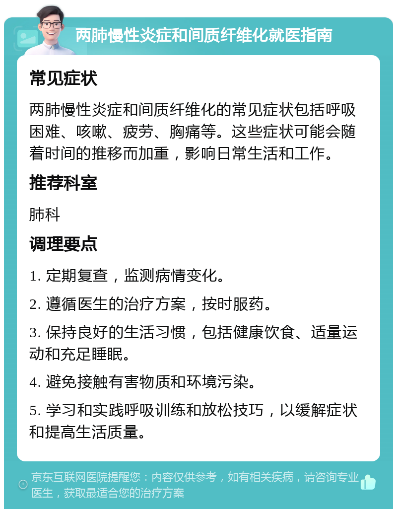 两肺慢性炎症和间质纤维化就医指南 常见症状 两肺慢性炎症和间质纤维化的常见症状包括呼吸困难、咳嗽、疲劳、胸痛等。这些症状可能会随着时间的推移而加重，影响日常生活和工作。 推荐科室 肺科 调理要点 1. 定期复查，监测病情变化。 2. 遵循医生的治疗方案，按时服药。 3. 保持良好的生活习惯，包括健康饮食、适量运动和充足睡眠。 4. 避免接触有害物质和环境污染。 5. 学习和实践呼吸训练和放松技巧，以缓解症状和提高生活质量。