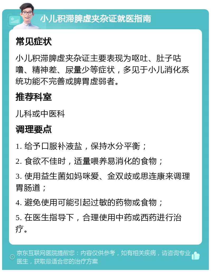 小儿积滞脾虚夹杂证就医指南 常见症状 小儿积滞脾虚夹杂证主要表现为呕吐、肚子咕噜、精神差、尿量少等症状，多见于小儿消化系统功能不完善或脾胃虚弱者。 推荐科室 儿科或中医科 调理要点 1. 给予口服补液盐，保持水分平衡； 2. 食欲不佳时，适量喂养易消化的食物； 3. 使用益生菌如妈咪爱、金双歧或思连康来调理胃肠道； 4. 避免使用可能引起过敏的药物或食物； 5. 在医生指导下，合理使用中药或西药进行治疗。