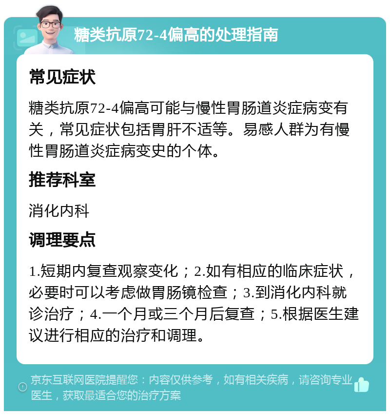 糖类抗原72-4偏高的处理指南 常见症状 糖类抗原72-4偏高可能与慢性胃肠道炎症病变有关，常见症状包括胃肝不适等。易感人群为有慢性胃肠道炎症病变史的个体。 推荐科室 消化内科 调理要点 1.短期内复查观察变化；2.如有相应的临床症状，必要时可以考虑做胃肠镜检查；3.到消化内科就诊治疗；4.一个月或三个月后复查；5.根据医生建议进行相应的治疗和调理。