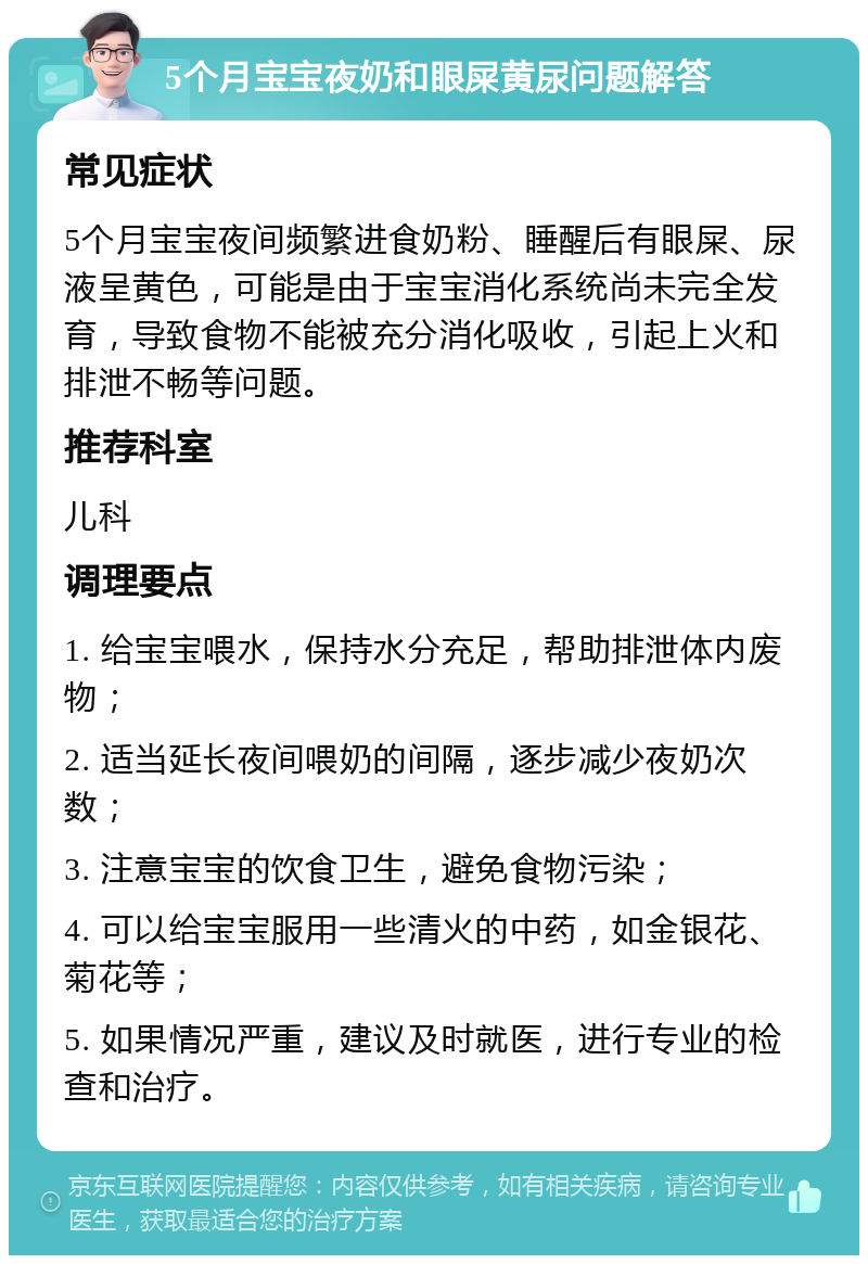 5个月宝宝夜奶和眼屎黄尿问题解答 常见症状 5个月宝宝夜间频繁进食奶粉、睡醒后有眼屎、尿液呈黄色，可能是由于宝宝消化系统尚未完全发育，导致食物不能被充分消化吸收，引起上火和排泄不畅等问题。 推荐科室 儿科 调理要点 1. 给宝宝喂水，保持水分充足，帮助排泄体内废物； 2. 适当延长夜间喂奶的间隔，逐步减少夜奶次数； 3. 注意宝宝的饮食卫生，避免食物污染； 4. 可以给宝宝服用一些清火的中药，如金银花、菊花等； 5. 如果情况严重，建议及时就医，进行专业的检查和治疗。