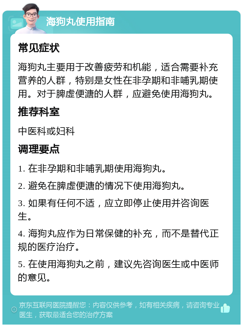 海狗丸使用指南 常见症状 海狗丸主要用于改善疲劳和机能，适合需要补充营养的人群，特别是女性在非孕期和非哺乳期使用。对于脾虚便溏的人群，应避免使用海狗丸。 推荐科室 中医科或妇科 调理要点 1. 在非孕期和非哺乳期使用海狗丸。 2. 避免在脾虚便溏的情况下使用海狗丸。 3. 如果有任何不适，应立即停止使用并咨询医生。 4. 海狗丸应作为日常保健的补充，而不是替代正规的医疗治疗。 5. 在使用海狗丸之前，建议先咨询医生或中医师的意见。