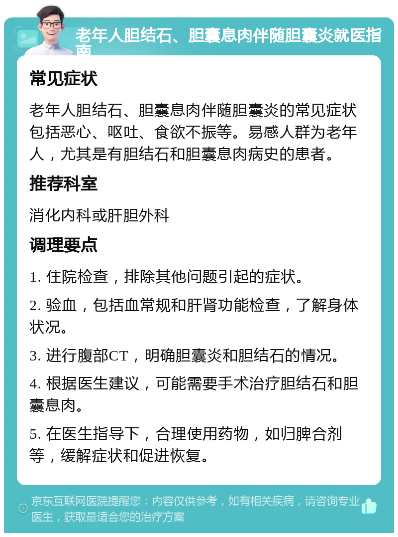 老年人胆结石、胆囊息肉伴随胆囊炎就医指南 常见症状 老年人胆结石、胆囊息肉伴随胆囊炎的常见症状包括恶心、呕吐、食欲不振等。易感人群为老年人，尤其是有胆结石和胆囊息肉病史的患者。 推荐科室 消化内科或肝胆外科 调理要点 1. 住院检查，排除其他问题引起的症状。 2. 验血，包括血常规和肝肾功能检查，了解身体状况。 3. 进行腹部CT，明确胆囊炎和胆结石的情况。 4. 根据医生建议，可能需要手术治疗胆结石和胆囊息肉。 5. 在医生指导下，合理使用药物，如归脾合剂等，缓解症状和促进恢复。