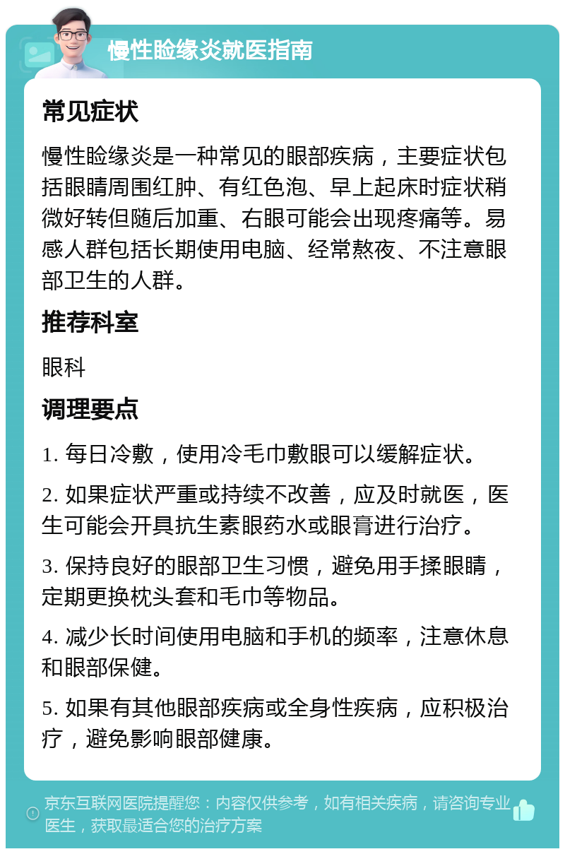 慢性睑缘炎就医指南 常见症状 慢性睑缘炎是一种常见的眼部疾病，主要症状包括眼睛周围红肿、有红色泡、早上起床时症状稍微好转但随后加重、右眼可能会出现疼痛等。易感人群包括长期使用电脑、经常熬夜、不注意眼部卫生的人群。 推荐科室 眼科 调理要点 1. 每日冷敷，使用冷毛巾敷眼可以缓解症状。 2. 如果症状严重或持续不改善，应及时就医，医生可能会开具抗生素眼药水或眼膏进行治疗。 3. 保持良好的眼部卫生习惯，避免用手揉眼睛，定期更换枕头套和毛巾等物品。 4. 减少长时间使用电脑和手机的频率，注意休息和眼部保健。 5. 如果有其他眼部疾病或全身性疾病，应积极治疗，避免影响眼部健康。