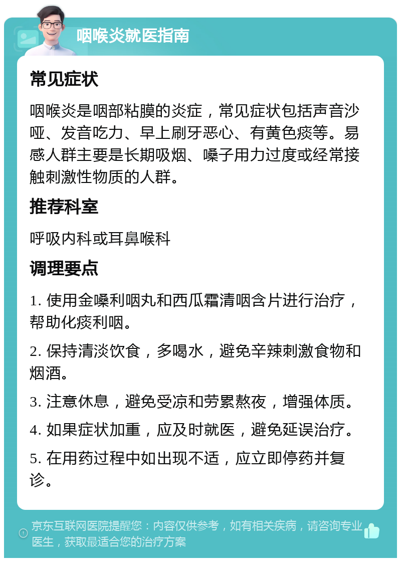 咽喉炎就医指南 常见症状 咽喉炎是咽部粘膜的炎症，常见症状包括声音沙哑、发音吃力、早上刷牙恶心、有黄色痰等。易感人群主要是长期吸烟、嗓子用力过度或经常接触刺激性物质的人群。 推荐科室 呼吸内科或耳鼻喉科 调理要点 1. 使用金嗓利咽丸和西瓜霜清咽含片进行治疗，帮助化痰利咽。 2. 保持清淡饮食，多喝水，避免辛辣刺激食物和烟酒。 3. 注意休息，避免受凉和劳累熬夜，增强体质。 4. 如果症状加重，应及时就医，避免延误治疗。 5. 在用药过程中如出现不适，应立即停药并复诊。