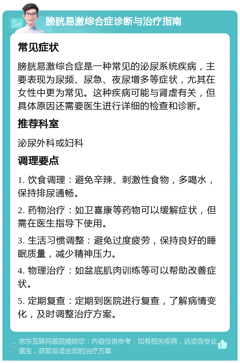 膀胱易激综合症诊断与治疗指南 常见症状 膀胱易激综合症是一种常见的泌尿系统疾病，主要表现为尿频、尿急、夜尿增多等症状，尤其在女性中更为常见。这种疾病可能与肾虚有关，但具体原因还需要医生进行详细的检查和诊断。 推荐科室 泌尿外科或妇科 调理要点 1. 饮食调理：避免辛辣、刺激性食物，多喝水，保持排尿通畅。 2. 药物治疗：如卫喜康等药物可以缓解症状，但需在医生指导下使用。 3. 生活习惯调整：避免过度疲劳，保持良好的睡眠质量，减少精神压力。 4. 物理治疗：如盆底肌肉训练等可以帮助改善症状。 5. 定期复查：定期到医院进行复查，了解病情变化，及时调整治疗方案。