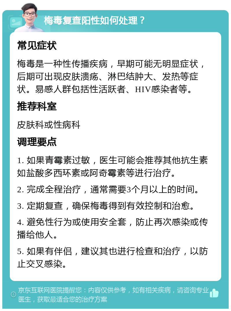 梅毒复查阳性如何处理？ 常见症状 梅毒是一种性传播疾病，早期可能无明显症状，后期可出现皮肤溃疡、淋巴结肿大、发热等症状。易感人群包括性活跃者、HIV感染者等。 推荐科室 皮肤科或性病科 调理要点 1. 如果青霉素过敏，医生可能会推荐其他抗生素如盐酸多西环素或阿奇霉素等进行治疗。 2. 完成全程治疗，通常需要3个月以上的时间。 3. 定期复查，确保梅毒得到有效控制和治愈。 4. 避免性行为或使用安全套，防止再次感染或传播给他人。 5. 如果有伴侣，建议其也进行检查和治疗，以防止交叉感染。