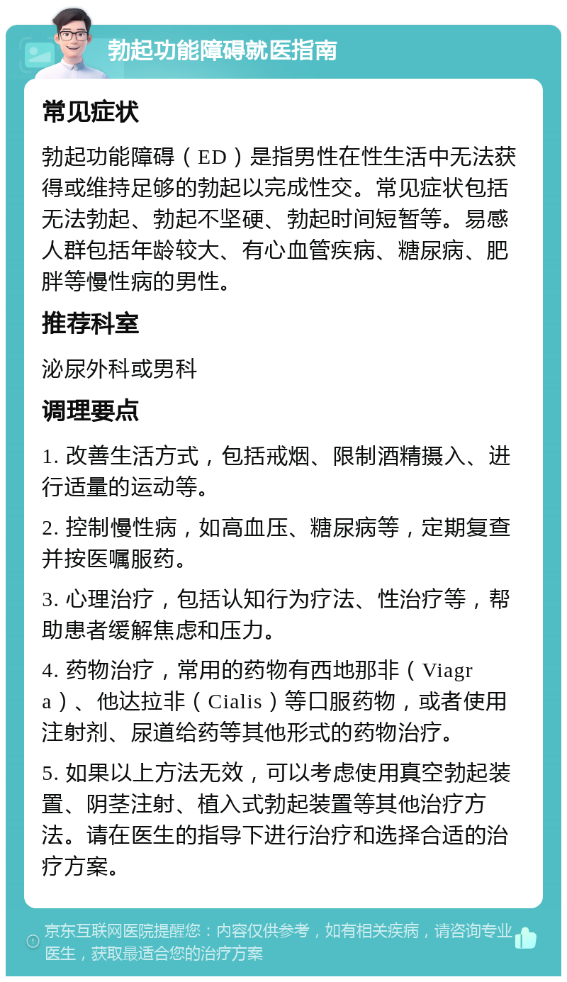 勃起功能障碍就医指南 常见症状 勃起功能障碍（ED）是指男性在性生活中无法获得或维持足够的勃起以完成性交。常见症状包括无法勃起、勃起不坚硬、勃起时间短暂等。易感人群包括年龄较大、有心血管疾病、糖尿病、肥胖等慢性病的男性。 推荐科室 泌尿外科或男科 调理要点 1. 改善生活方式，包括戒烟、限制酒精摄入、进行适量的运动等。 2. 控制慢性病，如高血压、糖尿病等，定期复查并按医嘱服药。 3. 心理治疗，包括认知行为疗法、性治疗等，帮助患者缓解焦虑和压力。 4. 药物治疗，常用的药物有西地那非（Viagra）、他达拉非（Cialis）等口服药物，或者使用注射剂、尿道给药等其他形式的药物治疗。 5. 如果以上方法无效，可以考虑使用真空勃起装置、阴茎注射、植入式勃起装置等其他治疗方法。请在医生的指导下进行治疗和选择合适的治疗方案。