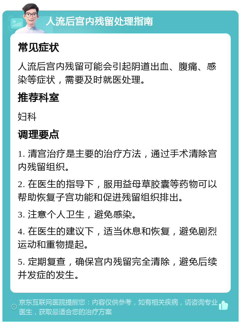 人流后宫内残留处理指南 常见症状 人流后宫内残留可能会引起阴道出血、腹痛、感染等症状，需要及时就医处理。 推荐科室 妇科 调理要点 1. 清宫治疗是主要的治疗方法，通过手术清除宫内残留组织。 2. 在医生的指导下，服用益母草胶囊等药物可以帮助恢复子宫功能和促进残留组织排出。 3. 注意个人卫生，避免感染。 4. 在医生的建议下，适当休息和恢复，避免剧烈运动和重物提起。 5. 定期复查，确保宫内残留完全清除，避免后续并发症的发生。