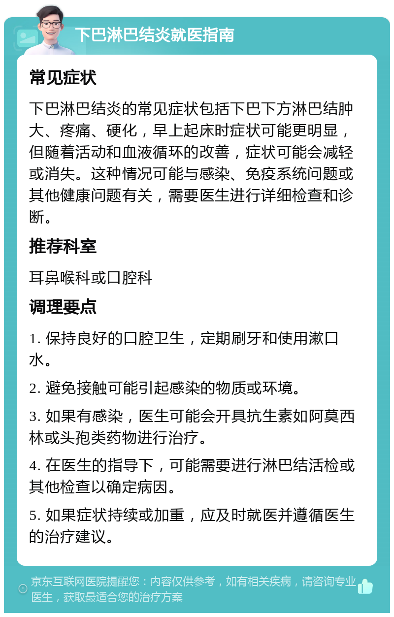 下巴淋巴结炎就医指南 常见症状 下巴淋巴结炎的常见症状包括下巴下方淋巴结肿大、疼痛、硬化，早上起床时症状可能更明显，但随着活动和血液循环的改善，症状可能会减轻或消失。这种情况可能与感染、免疫系统问题或其他健康问题有关，需要医生进行详细检查和诊断。 推荐科室 耳鼻喉科或口腔科 调理要点 1. 保持良好的口腔卫生，定期刷牙和使用漱口水。 2. 避免接触可能引起感染的物质或环境。 3. 如果有感染，医生可能会开具抗生素如阿莫西林或头孢类药物进行治疗。 4. 在医生的指导下，可能需要进行淋巴结活检或其他检查以确定病因。 5. 如果症状持续或加重，应及时就医并遵循医生的治疗建议。