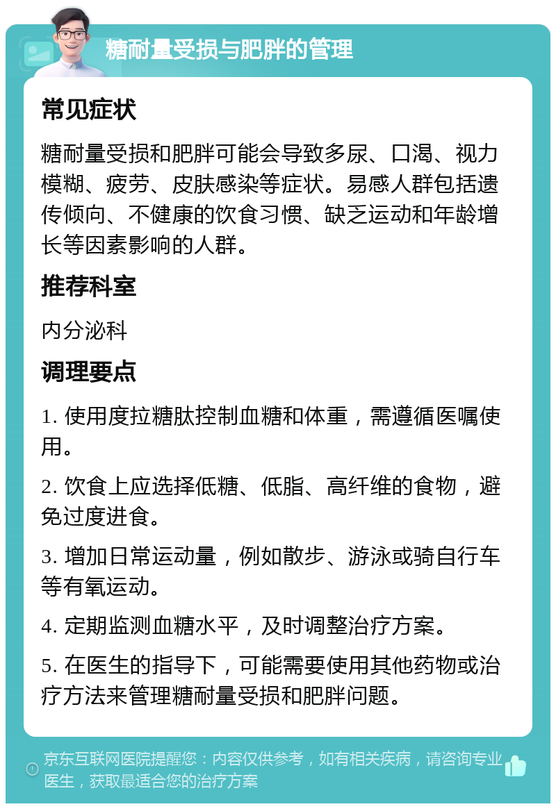 糖耐量受损与肥胖的管理 常见症状 糖耐量受损和肥胖可能会导致多尿、口渴、视力模糊、疲劳、皮肤感染等症状。易感人群包括遗传倾向、不健康的饮食习惯、缺乏运动和年龄增长等因素影响的人群。 推荐科室 内分泌科 调理要点 1. 使用度拉糖肽控制血糖和体重，需遵循医嘱使用。 2. 饮食上应选择低糖、低脂、高纤维的食物，避免过度进食。 3. 增加日常运动量，例如散步、游泳或骑自行车等有氧运动。 4. 定期监测血糖水平，及时调整治疗方案。 5. 在医生的指导下，可能需要使用其他药物或治疗方法来管理糖耐量受损和肥胖问题。