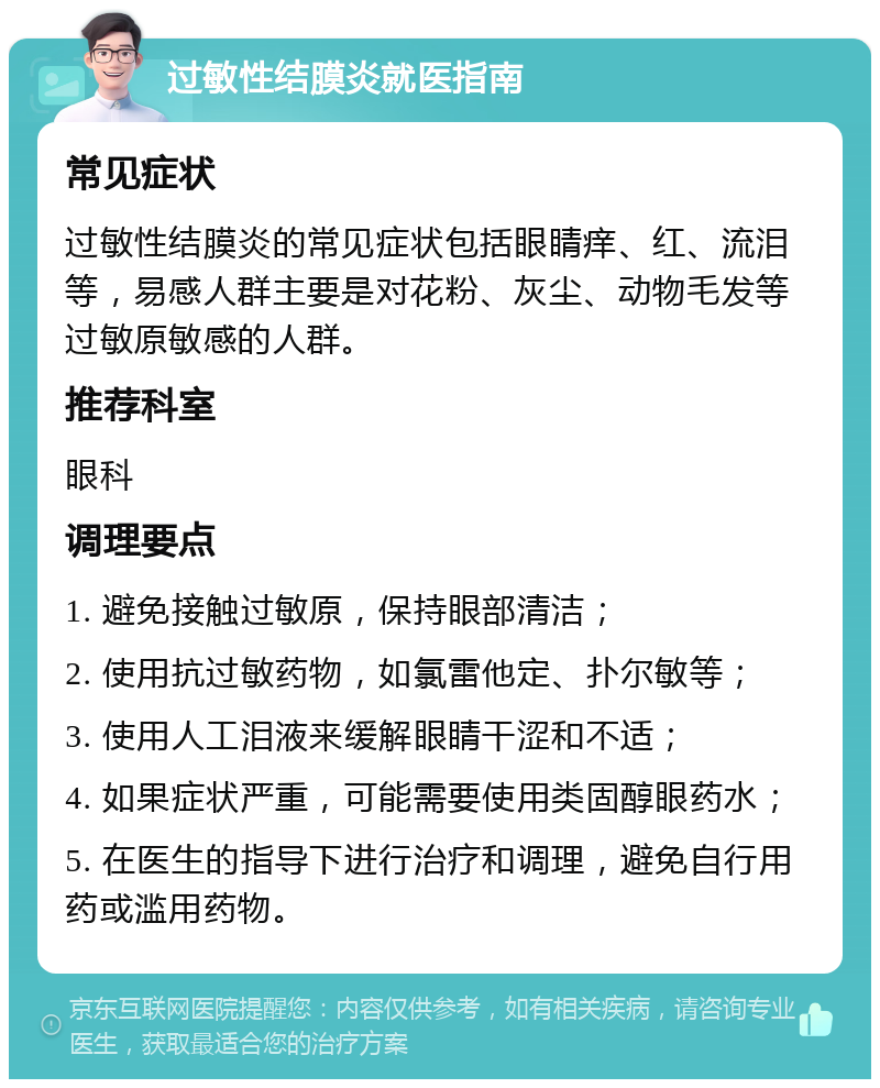 过敏性结膜炎就医指南 常见症状 过敏性结膜炎的常见症状包括眼睛痒、红、流泪等，易感人群主要是对花粉、灰尘、动物毛发等过敏原敏感的人群。 推荐科室 眼科 调理要点 1. 避免接触过敏原，保持眼部清洁； 2. 使用抗过敏药物，如氯雷他定、扑尔敏等； 3. 使用人工泪液来缓解眼睛干涩和不适； 4. 如果症状严重，可能需要使用类固醇眼药水； 5. 在医生的指导下进行治疗和调理，避免自行用药或滥用药物。