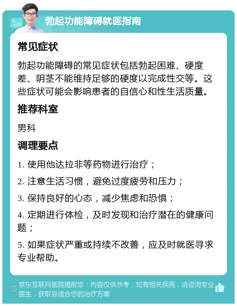 勃起功能障碍就医指南 常见症状 勃起功能障碍的常见症状包括勃起困难、硬度差、阴茎不能维持足够的硬度以完成性交等。这些症状可能会影响患者的自信心和性生活质量。 推荐科室 男科 调理要点 1. 使用他达拉非等药物进行治疗； 2. 注意生活习惯，避免过度疲劳和压力； 3. 保持良好的心态，减少焦虑和恐惧； 4. 定期进行体检，及时发现和治疗潜在的健康问题； 5. 如果症状严重或持续不改善，应及时就医寻求专业帮助。