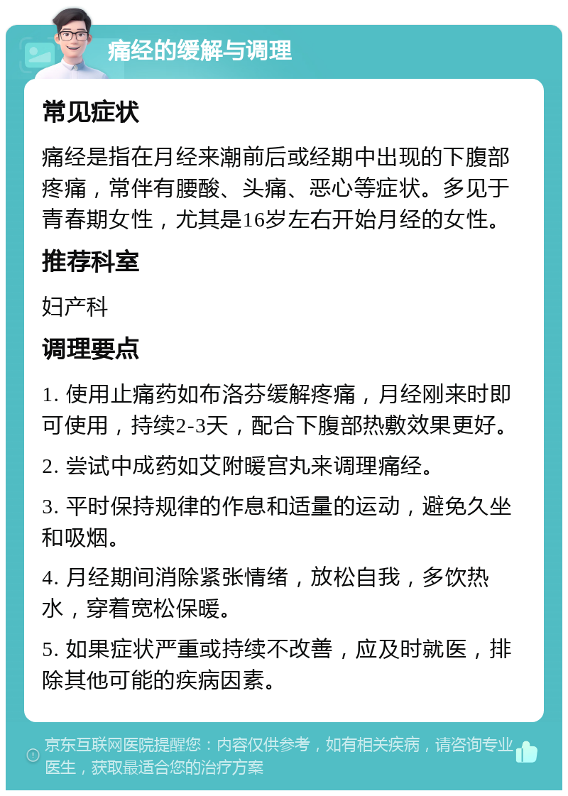 痛经的缓解与调理 常见症状 痛经是指在月经来潮前后或经期中出现的下腹部疼痛，常伴有腰酸、头痛、恶心等症状。多见于青春期女性，尤其是16岁左右开始月经的女性。 推荐科室 妇产科 调理要点 1. 使用止痛药如布洛芬缓解疼痛，月经刚来时即可使用，持续2-3天，配合下腹部热敷效果更好。 2. 尝试中成药如艾附暖宫丸来调理痛经。 3. 平时保持规律的作息和适量的运动，避免久坐和吸烟。 4. 月经期间消除紧张情绪，放松自我，多饮热水，穿着宽松保暖。 5. 如果症状严重或持续不改善，应及时就医，排除其他可能的疾病因素。