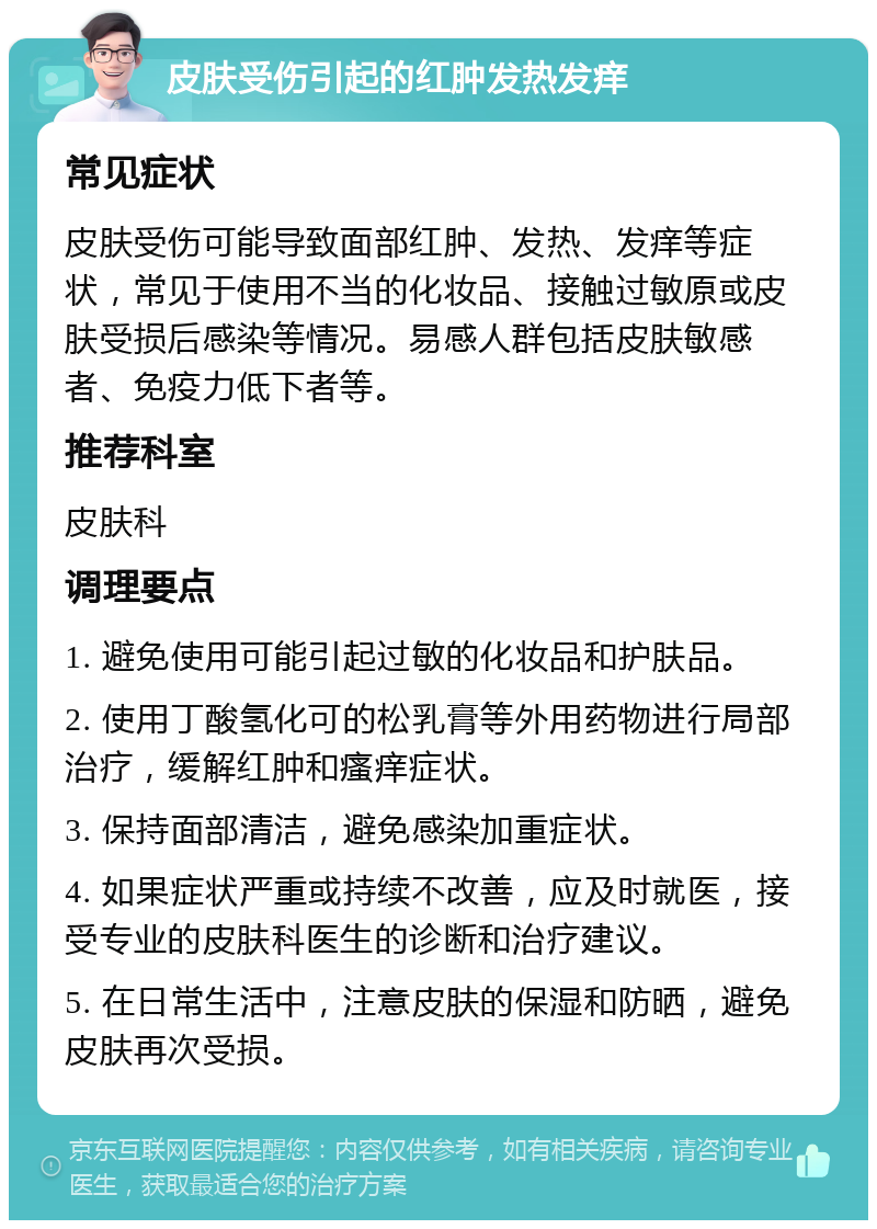 皮肤受伤引起的红肿发热发痒 常见症状 皮肤受伤可能导致面部红肿、发热、发痒等症状，常见于使用不当的化妆品、接触过敏原或皮肤受损后感染等情况。易感人群包括皮肤敏感者、免疫力低下者等。 推荐科室 皮肤科 调理要点 1. 避免使用可能引起过敏的化妆品和护肤品。 2. 使用丁酸氢化可的松乳膏等外用药物进行局部治疗，缓解红肿和瘙痒症状。 3. 保持面部清洁，避免感染加重症状。 4. 如果症状严重或持续不改善，应及时就医，接受专业的皮肤科医生的诊断和治疗建议。 5. 在日常生活中，注意皮肤的保湿和防晒，避免皮肤再次受损。