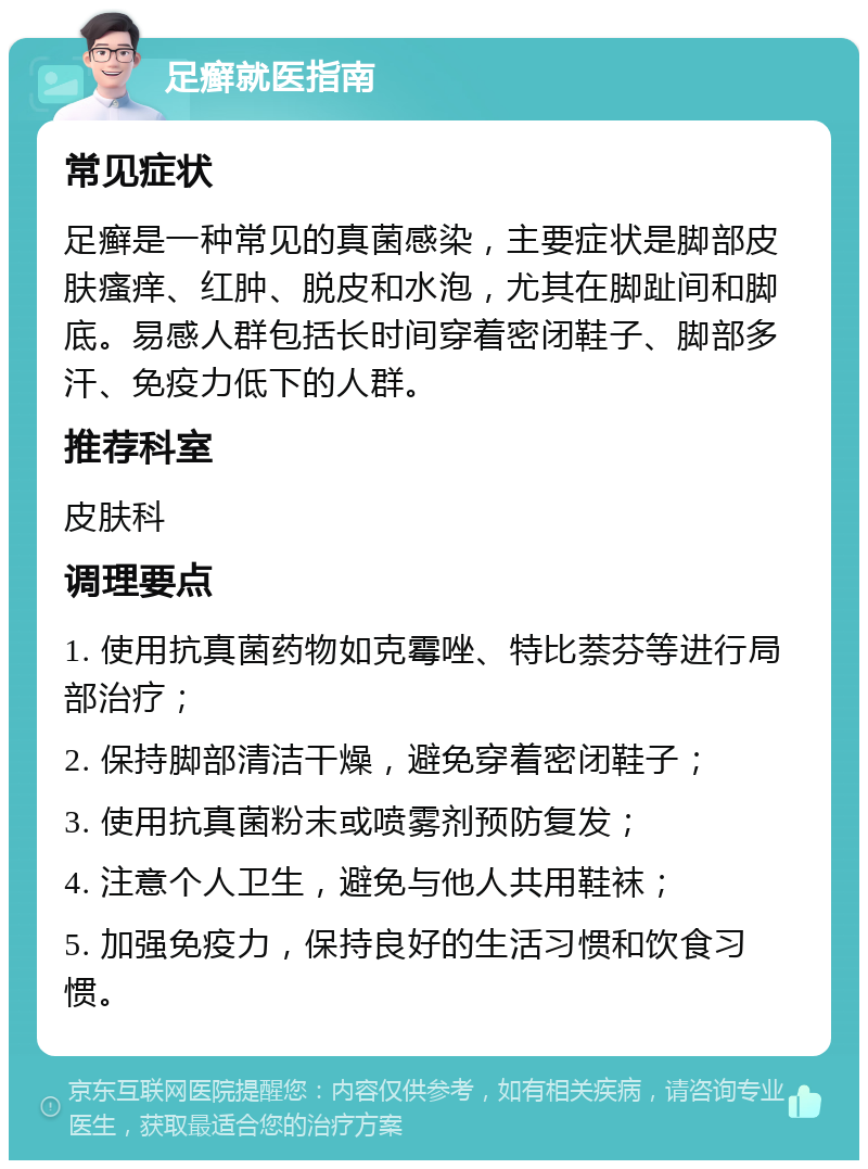 足癣就医指南 常见症状 足癣是一种常见的真菌感染，主要症状是脚部皮肤瘙痒、红肿、脱皮和水泡，尤其在脚趾间和脚底。易感人群包括长时间穿着密闭鞋子、脚部多汗、免疫力低下的人群。 推荐科室 皮肤科 调理要点 1. 使用抗真菌药物如克霉唑、特比萘芬等进行局部治疗； 2. 保持脚部清洁干燥，避免穿着密闭鞋子； 3. 使用抗真菌粉末或喷雾剂预防复发； 4. 注意个人卫生，避免与他人共用鞋袜； 5. 加强免疫力，保持良好的生活习惯和饮食习惯。