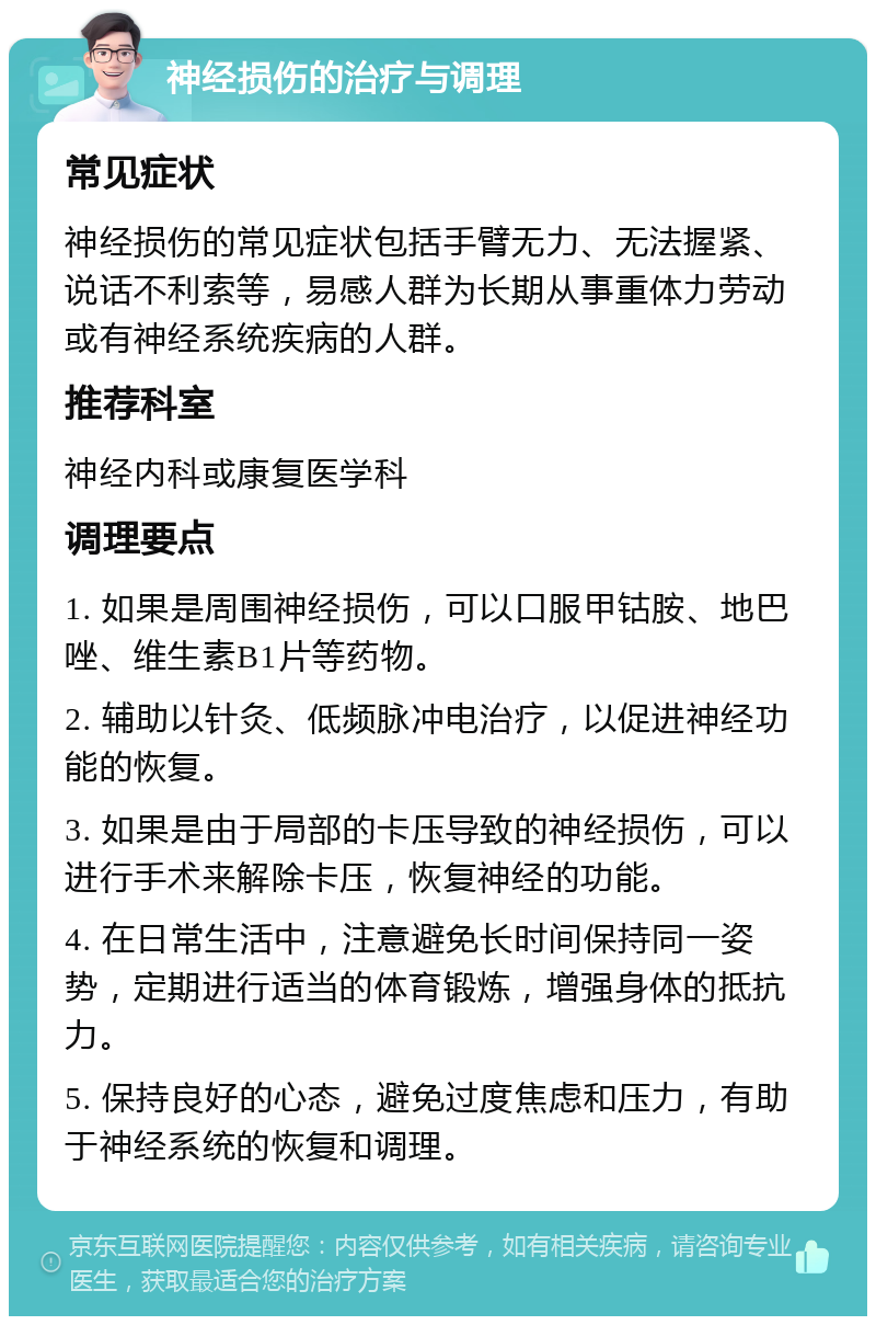 神经损伤的治疗与调理 常见症状 神经损伤的常见症状包括手臂无力、无法握紧、说话不利索等，易感人群为长期从事重体力劳动或有神经系统疾病的人群。 推荐科室 神经内科或康复医学科 调理要点 1. 如果是周围神经损伤，可以口服甲钴胺、地巴唑、维生素B1片等药物。 2. 辅助以针灸、低频脉冲电治疗，以促进神经功能的恢复。 3. 如果是由于局部的卡压导致的神经损伤，可以进行手术来解除卡压，恢复神经的功能。 4. 在日常生活中，注意避免长时间保持同一姿势，定期进行适当的体育锻炼，增强身体的抵抗力。 5. 保持良好的心态，避免过度焦虑和压力，有助于神经系统的恢复和调理。