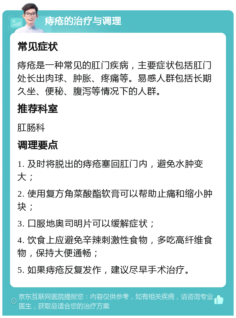 痔疮的治疗与调理 常见症状 痔疮是一种常见的肛门疾病，主要症状包括肛门处长出肉球、肿胀、疼痛等。易感人群包括长期久坐、便秘、腹泻等情况下的人群。 推荐科室 肛肠科 调理要点 1. 及时将脱出的痔疮塞回肛门内，避免水肿变大； 2. 使用复方角菜酸酯软膏可以帮助止痛和缩小肿块； 3. 口服地奥司明片可以缓解症状； 4. 饮食上应避免辛辣刺激性食物，多吃高纤维食物，保持大便通畅； 5. 如果痔疮反复发作，建议尽早手术治疗。