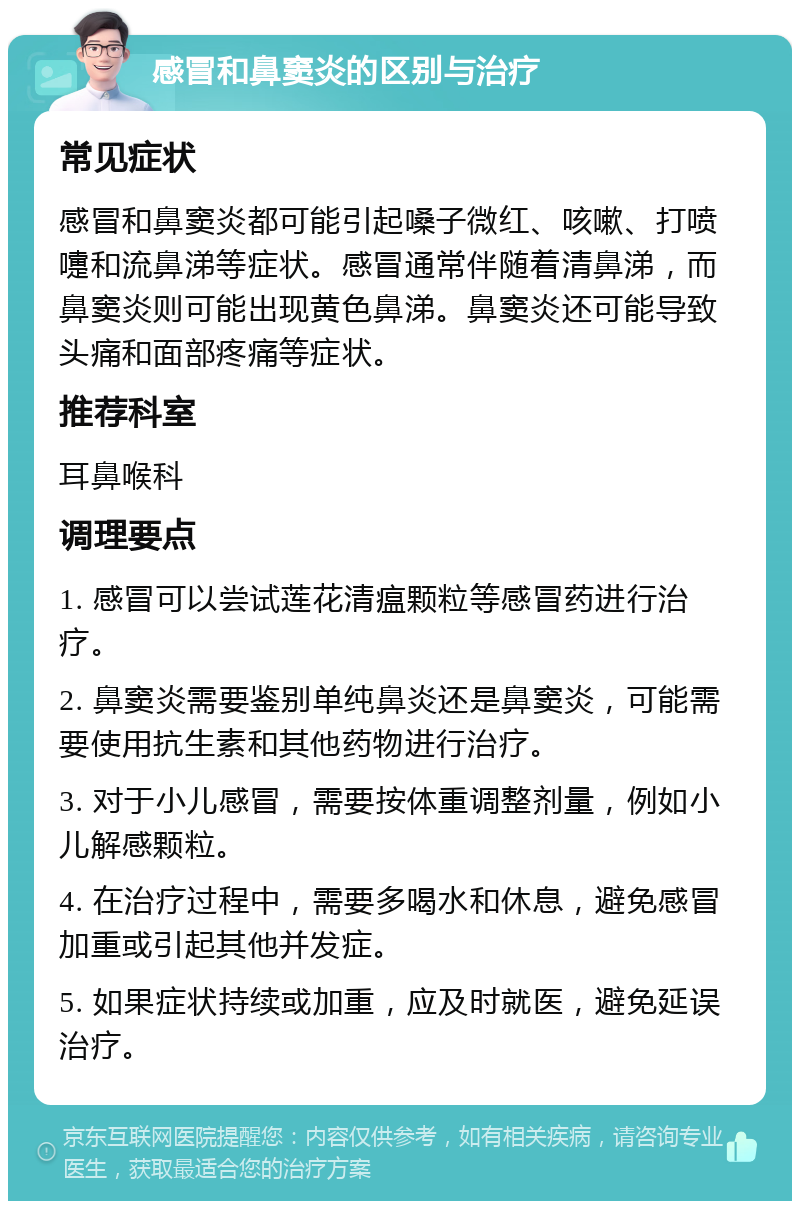 感冒和鼻窦炎的区别与治疗 常见症状 感冒和鼻窦炎都可能引起嗓子微红、咳嗽、打喷嚏和流鼻涕等症状。感冒通常伴随着清鼻涕，而鼻窦炎则可能出现黄色鼻涕。鼻窦炎还可能导致头痛和面部疼痛等症状。 推荐科室 耳鼻喉科 调理要点 1. 感冒可以尝试莲花清瘟颗粒等感冒药进行治疗。 2. 鼻窦炎需要鉴别单纯鼻炎还是鼻窦炎，可能需要使用抗生素和其他药物进行治疗。 3. 对于小儿感冒，需要按体重调整剂量，例如小儿解感颗粒。 4. 在治疗过程中，需要多喝水和休息，避免感冒加重或引起其他并发症。 5. 如果症状持续或加重，应及时就医，避免延误治疗。