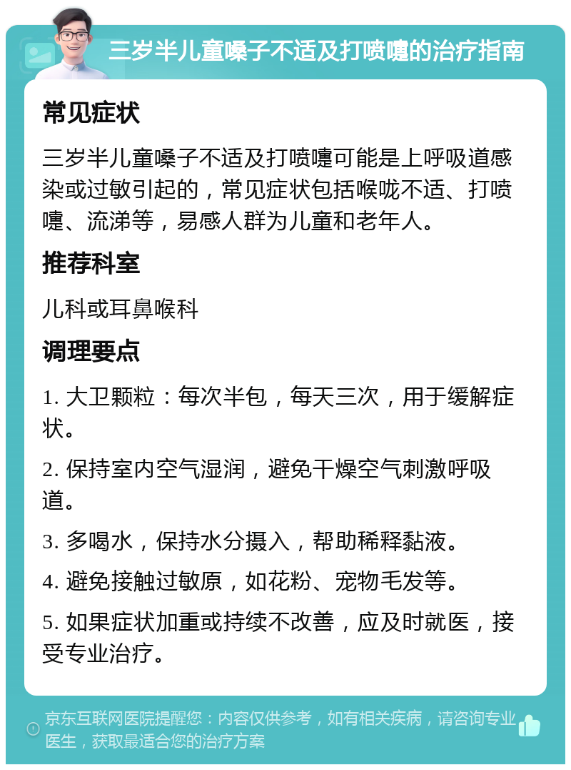 三岁半儿童嗓子不适及打喷嚏的治疗指南 常见症状 三岁半儿童嗓子不适及打喷嚏可能是上呼吸道感染或过敏引起的，常见症状包括喉咙不适、打喷嚏、流涕等，易感人群为儿童和老年人。 推荐科室 儿科或耳鼻喉科 调理要点 1. 大卫颗粒：每次半包，每天三次，用于缓解症状。 2. 保持室内空气湿润，避免干燥空气刺激呼吸道。 3. 多喝水，保持水分摄入，帮助稀释黏液。 4. 避免接触过敏原，如花粉、宠物毛发等。 5. 如果症状加重或持续不改善，应及时就医，接受专业治疗。