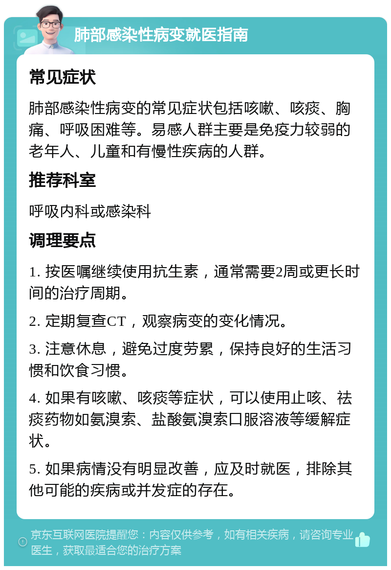 肺部感染性病变就医指南 常见症状 肺部感染性病变的常见症状包括咳嗽、咳痰、胸痛、呼吸困难等。易感人群主要是免疫力较弱的老年人、儿童和有慢性疾病的人群。 推荐科室 呼吸内科或感染科 调理要点 1. 按医嘱继续使用抗生素，通常需要2周或更长时间的治疗周期。 2. 定期复查CT，观察病变的变化情况。 3. 注意休息，避免过度劳累，保持良好的生活习惯和饮食习惯。 4. 如果有咳嗽、咳痰等症状，可以使用止咳、祛痰药物如氨溴索、盐酸氨溴索口服溶液等缓解症状。 5. 如果病情没有明显改善，应及时就医，排除其他可能的疾病或并发症的存在。