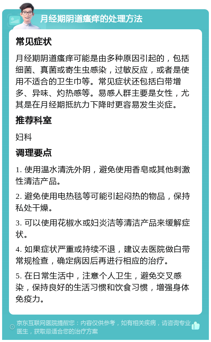 月经期阴道瘙痒的处理方法 常见症状 月经期阴道瘙痒可能是由多种原因引起的，包括细菌、真菌或寄生虫感染，过敏反应，或者是使用不适合的卫生巾等。常见症状还包括白带增多、异味、灼热感等。易感人群主要是女性，尤其是在月经期抵抗力下降时更容易发生炎症。 推荐科室 妇科 调理要点 1. 使用温水清洗外阴，避免使用香皂或其他刺激性清洁产品。 2. 避免使用电热毯等可能引起闷热的物品，保持私处干燥。 3. 可以使用花椒水或妇炎洁等清洁产品来缓解症状。 4. 如果症状严重或持续不退，建议去医院做白带常规检查，确定病因后再进行相应的治疗。 5. 在日常生活中，注意个人卫生，避免交叉感染，保持良好的生活习惯和饮食习惯，增强身体免疫力。