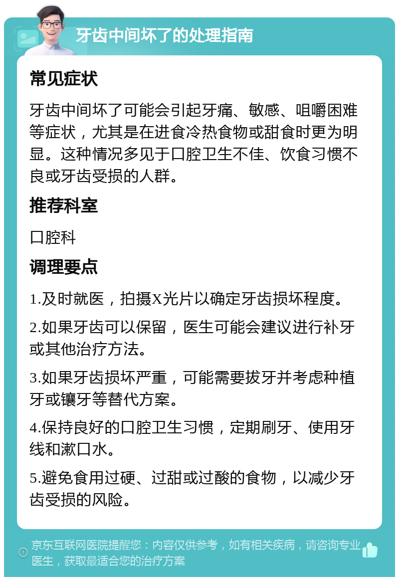 牙齿中间坏了的处理指南 常见症状 牙齿中间坏了可能会引起牙痛、敏感、咀嚼困难等症状，尤其是在进食冷热食物或甜食时更为明显。这种情况多见于口腔卫生不佳、饮食习惯不良或牙齿受损的人群。 推荐科室 口腔科 调理要点 1.及时就医，拍摄X光片以确定牙齿损坏程度。 2.如果牙齿可以保留，医生可能会建议进行补牙或其他治疗方法。 3.如果牙齿损坏严重，可能需要拔牙并考虑种植牙或镶牙等替代方案。 4.保持良好的口腔卫生习惯，定期刷牙、使用牙线和漱口水。 5.避免食用过硬、过甜或过酸的食物，以减少牙齿受损的风险。